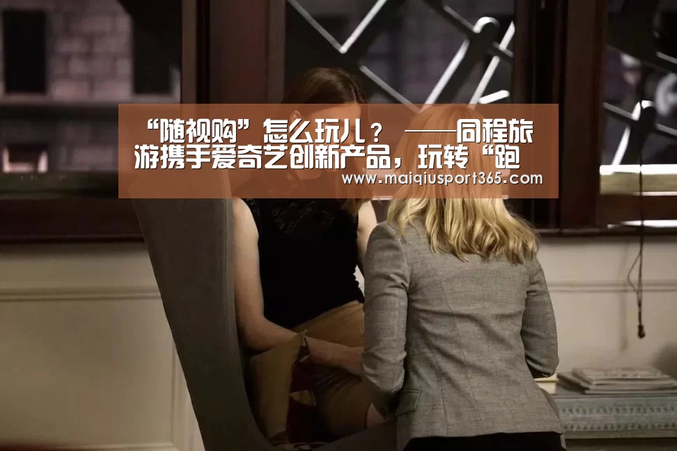 “随视购”怎么玩儿? ——同程旅游携手爱奇艺创新产品,玩转“跑男”主题营销:世界杯买球官网(图1) 世界杯买球